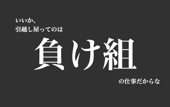 いいか、引越し屋ってのは負け組の仕事だからな