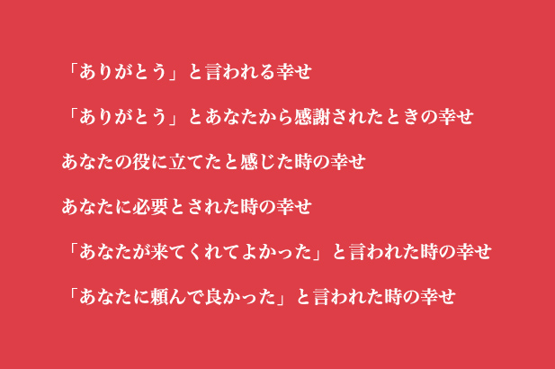 「ありがとう」と言われる幸せ「ありがとう」とあなたから感謝されたときの幸せあなたの役に立てたと感じた時の幸せあなたに必要とされた時の幸せ「あなたが来てくれてよかった」と言われた時の幸せ「あなたに頼んで良かった」と言われた時の幸せ